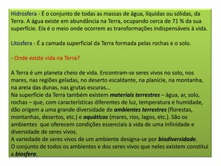 Hidrosfera - É o conjunto de todas as massas de água, líquidas ou sólidas, da
Terra. A água existe em abundância na Terra, ocupando cerca de 71 % da sua
superfície. Ela é o meio onde ocorrem as transformações indispensáveis à vida.
Litosfera - É a camada superficial da Terra formada pelas rochas e o solo.
- Onde existe vida na Terra?
A Terra é um planeta cheio de vida. Encontram-se seres vivos no solo, nos
mares, nas regiões geladas, no deserto escaldante, na planície, na montanha,
na areia das dunas, nas grutas escuras…
Na superfície da Terra também existem materiais terrestres – água, ar, solo,
rochas – que, com características diferentes de luz, temperatura e humidade,
dão origem a uma grande diversidade de ambientes terrestres (florestas,
montanhas, desertos, etc.) e aquáticos (mares, rios, lagos, etc.). São os
ambientes que oferecem condições essenciais à vida de uma infinidade e
diversidade de seres vivos.
A variedade de seres vivos de um ambiente designa-se por biodiversidade.
O conjunto de todos os ambientes e dos seres vivos que neles existem constitui
a biosfera.
 