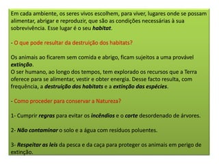 Em cada ambiente, os seres vivos escolhem, para viver, lugares onde se possam
alimentar, abrigar e reproduzir, que são as condições necessárias à sua
sobrevivência. Esse lugar é o seu habitat.
- O que pode resultar da destruição dos habitats?
Os animais ao ficarem sem comida e abrigo, ficam sujeitos a uma provável
extinção.
O ser humano, ao longo dos tempos, tem explorado os recursos que a Terra
oferece para se alimentar, vestir e obter energia. Desse facto resulta, com
frequência, a destruição dos habitats e a extinção das espécies.
- Como proceder para conservar a Natureza?
1- Cumprir regras para evitar os incêndios e o corte desordenado de árvores.
2- Não contaminar o solo e a água com resíduos poluentes.
3- Respeitar as leis da pesca e da caça para proteger os animais em perigo de
extinção.
 