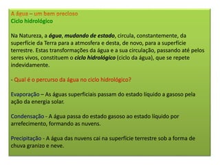Ciclo hidrológico
Na Natureza, a água, mudando de estado, circula, constantemente, da
superfície da Terra para a atmosfera e desta, de novo, para a superfície
terrestre. Estas transformações da água e a sua circulação, passando até pelos
seres vivos, constituem o ciclo hidrológico (ciclo da água), que se repete
indevidamente.
- Qual é o percurso da água no ciclo hidrológico?
Evaporação – As águas superficiais passam do estado líquido a gasoso pela
ação da energia solar.
Condensação - A água passa do estado gasoso ao estado líquido por
arrefecimento, formando as nuvens.
Precipitação - A água das nuvens cai na superfície terrestre sob a forma de
chuva granizo e neve.
 