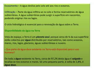Escoamento – A água desliza pelo solo até aos rios e oceanos.
Infiltração – Parte da água infiltra-se no solo e forma reservatórios de água
subterrânea. A água subterrânea pode surgir à superfície em nascentes,
podendo originar rios ou lagos.
O ciclo hidrológico é essencial para a renovação da água sobre a Terra.
Disponibilidade da água na Terra
Vista do espaço, a Terra é um planeta azul, porque cerca de ¾ da sua superfície
estão cobertos por água distribuída por reservatórios, tais como oceanos,
mares, rios, lagos, glaciares, águas subterrâneas e nuvens.
- Que parte da água doce existente na Terra está disponível para o uso
humano?
De toda a água existente na Terra, cerca de 97,2% desta água é salgada e
localiza-se nos oceanos e mares. Só uma pequena parte, à volta de 2,8%, é
água doce.
 