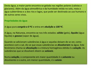 Desta água, a maior parte encontra-se gelada nas regiões polares (calotas e
glaciares). Além da água atmosférica e da humidade retida no solo, resta a
água subterrânea e a dos rios e lagos, que pode ser destinada ao uso humano e
de outros seres vivos.
Propriedades da água
A água pura congela a 0 ºC e entra em ebulição a 100 ºC.
A água, na Natureza, encontra-se nos três estados: sólido (gelo), líquido (água
líquida) e gasoso (vapor de água).
Quando se adicionam substâncias à água e aquelas deixam de se ver, como
acontece com o sal, diz-se que essas substâncias se dissolveram na água. Este
fenómeno chama-se dissolução e a mistura homogénea obtida é a solução. As
substâncias que se dissolvem dizem-se solúveis.
Numa solução, o componente em maior quantidade é o solvente ou
dissolvente e o outro, em menor quantidade, é o soluto.
 