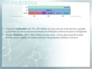    O período Carbonífero (de 354 a 290 milhões de anos) tem este nome devido às grandes
    quantidades de carvão mineral encontradas em formações rochosas da época em Inglaterra.
   Período Permiano, (290 a 248,2 milhões de anos atrás). A fauna deste período já tinha
    bastante biodiversidade. Já existiam moluscos, braquiópodes (trilobite) e insectos.
 