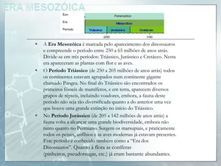 Éon                       Fenerozóico
             Era

             Período



   A Era Mesozóica é marcada pelo aparecimento dos dinossauros
    e compreende o período entre 250 a 65 milhões de anos atrás.
    Divide-se em três períodos: Triássico, Jurássico e Cretáceo. Nesta
    era apareceram as plantas com flor e as aves.
   O Período Triássico (de 250 a 205 milhões de anos atrás) todos
    os continentes estavam agrupados num continente gigante
    chamado Pangea. No final do Triássico são encontrados os
    primeiros fósseis de mamíferos, e em terra, aparecem diversos
    grupos de répteis, incluindo voadores, embora, a fauna deste
    período não seja tão diversificada quanto a do anterior uma vez
    que houve uma grande extinção no início do Triássico.
   No Período Jurássico (de 205 a 142 milhões de anos atrás) a
    fauna volta a alcançar uma grande biodiversidade, embora não
    tanto quanto no Permiano. Surgem os marsupiais, e praticamente
    todos os peixes, anfíbios e as aves modernas já estavam presentes.
    Este período é conhecido também como a “Era dos
    Dinossauros”. Quanto à flora as coníferas
    (pinheiros, pseudotsugas, etc.) já eram bastante abundantes.
 