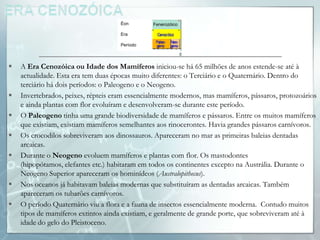 Éon       Fenerozóico

                                     Era

                                     Período




   A Era Cenozóica ou Idade dos Mamíferos iniciou-se há 65 milhões de anos estende-se até à
    actualidade. Esta era tem duas épocas muito diferentes: o Terciário e o Quaternário. Dentro do
    terciário há dois períodos: o Paleogeno e o Neogeno.
   Invertebrados, peixes, répteis eram essencialmente modernos, mas mamíferos, pássaros, protozoários
    e ainda plantas com flor evoluíram e desenvolveram-se durante este período.
   O Paleogeno tinha uma grande biodiversidade de mamíferos e pássaros. Entre os muitos mamíferos
    que existiam, existiam mamíferos semelhantes aos rinocerontes. Havia grandes pássaros carnívoros.
   Os crocodilos sobreviveram aos dinossauros. Apareceram no mar as primeiras baleias dentadas
    arcaicas.
   Durante o Neogeno evoluem mamíferos e plantas com flor. Os mastodontes
    (hipopótamos, elefantes etc.) habitaram em todos os continentes excepto na Austrália. Durante o
    Neogeno Superior apareceram os hominídeos (Australopithecus).
   Nos oceanos já habitavam baleias modernas que substituíram as dentadas arcaicas. Também
    apareceram os tubarões carnívoros.
   O período Quaternário viu a flora e a fauna de insectos essencialmente moderna. Contudo muitos
    tipos de mamíferos extintos ainda existiam, e geralmente de grande porte, que sobreviveram até à
    idade do gelo do Pleistoceno.
 