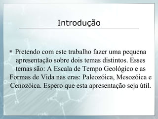 Introdução


 Pretendo com este trabalho fazer uma pequena
  apresentação sobre dois temas distintos. Esses
  temas são: A Escala de Tempo Geológico e as
Formas de Vida nas eras: Paleozóica, Mesozóica e
Cenozóica. Espero que esta apresentação seja útil.
 