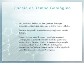    Esta escala está dividida em éons (unidade de tempo
    geológico composto por eras), eras, períodos, épocas e idades.

   Baseia-se nos grandes acontecimentos geológicos da história
    da Terra.

   Embora devesse servir de marco cronológico absoluto à
    Geologia, não há concordância entre cientistas quanto aos
    nomes e limites das suas divisões. A versão aqui apresentada
    baseia-se na edição de 2004 do Quadro Estratigráfico
    Internacional da Comissão Internacional sobre Estratigrafia da
    União Internacional de Ciências Geológicas.
 