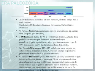    A Era Paleozóica é dividida em seis Períodos, do mais antigo para o
    mais recente:
    Cambriano, Ordoviciano, Siluriano, Devoniano, Carbonífero e
    Permiano.
   O Período Cambriano caracteriza-se pelo aparecimento de animais
    com carapaça. (ex. Trilobite)
   o Ordoviciano, durou de 495 a 443 milhões de anos. A fauna deste
    período é composta por diferentes invertebrados (ex.
    conodontes), peixes primitivos e algas que foram extintos cerca de
    60% dos géneros e 25% das famílias no final do período.
   No Período Siluriano de 443 a 417 milhões de anos, surgem os
    cefalópodes e os recifes de coral. Começam a surgir os primeiros
    peixes com mandíbulas e as plantas terrestres.
   O Período Devoniano (417 a 354 milhões de anos) caracteriza-se pela
    intensa sedimentação nos continentes. Neste período as trilobites
    deram lugar aos corais e cefalópodes (tipo amonite), peixes, etc. É
    nesse período que surgem os primeiros peixes dotados de pulmões.
    Habitantes de rios, deram início aos anfíbios (sapos, rãs etc.). As
    árvores já tinham o porte das árvores actuais.
 