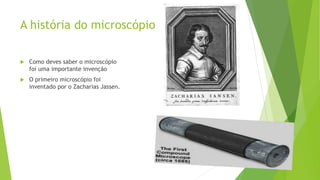 A história do microscópio
 Como deves saber o microscópio
foi uma importante invenção
 O primeiro microscópio foi
inventado por o Zacharias Jassen.
 