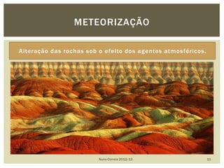 Alteração das rochas sob o efeito dos agentes atmosféricos.
Nuno Correia 2012/13 11
METEORIZAÇÃO
 