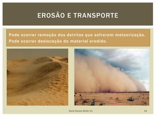 Pode ocorrer remoção dos detritos que sofreram meteorização.
Pode ocorrer deslocação do material erodido.
Nuno Correia 2012/13 15
EROSÃO E TRANSPORTE
 