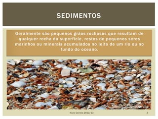 Geralmente são pequenos grãos rochosos que resultam de
qualquer rocha da superfície, restos de pequenos seres
marinhos ou minerais acumulados no leito de um rio ou no
fundo do oceano.
Nuno Correia 2012/13 3
SEDIMENTOS
 