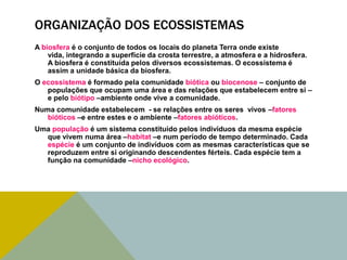 ORGANIZAÇÃO DOS ECOSSISTEMAS
A biosfera é o conjunto de todos os locais do planeta Terra onde existe
vida, integrando a superfície da crosta terrestre, a atmosfera e a hidrosfera.
A biosfera é constituída pelos diversos ecossistemas. O ecossistema é
assim a unidade básica da biosfera.
O ecossistema é formado pela comunidade biótica ou biocenose – conjunto de
populações que ocupam uma área e das relações que estabelecem entre si –
e pelo biótipo –ambiente onde vive a comunidade.
Numa comunidade estabelecem - se relações entre os seres vivos –fatores
bióticos –e entre estes e o ambiente –fatores abióticos.
Uma população é um sistema constituído pelos indivíduos da mesma espécie
que vivem numa área –habitat –e num período de tempo determinado. Cada
espécie é um conjunto de indivíduos com as mesmas características que se
reproduzem entre si originando descendentes férteis. Cada espécie tem a
função na comunidade –nicho ecológico.

 