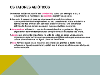 OS FATORES ABIÓTICOS
Os fatores abióticos podem ser climáticos ( como por exemplo a luz, a
temperatura e a humidade) ou edáficos ( relativos ao solo).
A luz solar é essencial para as plantas realizarem fotossíntese, e
consequentemente indispensável ao seu crescimento. A luz influência a
actividade dos animais em períodos distintos do dia: uns têm maior
actividade diurna, outros possuem maios actividade nocturna.
A temperatura influencia o metabolismo celular dos organismos. Alguns
organismos toleram temperaturas que para outras espécies são letais.
A água é um elemento importante na vida de todos os seres vivos. Alguns
organismos sobrevivem com pequenas quantidades de água, como os catos
outros vivem imersos na água, como os nenúfares.
O solo fornece água e sais minerais essenciais ás plantas e deste modo
influencia o tipo de cobertura vegetal, que é a fonte de alimentos e abrigo de
muitos animais.

 