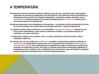 A TEMPERATURA
A temperatura varia em função da latitude, altitude, época do ano e período do dia. Cada espécie
apresenta um intervalo de temperatura de sobrevivência. Para além dos limites de tolerância, a
temperatura torna-se letal. Em relação à temperatura, as espécies podem classificar-se em
estenotérmicas (toleram pequenos intervalos de temperatura) ou euritérmicas (sobrevivem a
uma extensa gama de temperaturas).
As plantas apresentam várias adaptações à temperatura: • as plantas de folha persistente têm forma
de cone e/ou folhas com cutícula que lhes permite sobreviver a baixas temperaturas;
• as plantas de folha caduca diminuem a sua actividade — período de latência —, reduzem-se aos
seus caules subterrâneos, como rizomas, tubérculos e bolbos, ou produzem esporos ou
sementes, nos meses mais frios;
• as plantas de regiões muito quentes, como os catos, apresentam caules carnudos e folhas
reduzidas a espinhos.
Os animais, por sua vez, podem ser endotérmicos (mantêm a temperatura corporal constante) ou
ectotérmicos (a temperatura corporal varia com a temperatura do ambiente). A hibernação, a
estivação e a migração são comportamentos adoptados por alguns animais para resistirem às
variações de temperatura anuais. Em regra, os animais apresentam morfologias adaptadas às
temperaturas do seu habitat, como revestimento por escamas do corpo dos répteis ou espessa
camada de gordura subcutânea que os animais polares possuem.

 