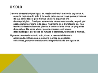 O SOLO
O solo é constituído por água, ar, matéria mineral e matéria orgânica. A
matéria orgânica do solo é formada pelos seres vivos, pelos produtos
da sua actividade e pelo húmus (matéria orgânica em
decomposição). Qualquer solo evolui de uma rocha-mãe, a qual, por
acção da temperatura e da água, fragmenta-se e transforma-se. Nas
fracturas desenvolvem-se plantas e outros seres vivos de pequenas
dimensões. Os seres vivos, quando morrem, entram em
decomposição, por acção de fungos e bactérias, formando o húmus.
Algumas características do solo, como a permeabilidade e a
porosidade, influenciam o número e o tipo de espécies
existentes, porque condicionam a disponibilidade em água e ar.

 