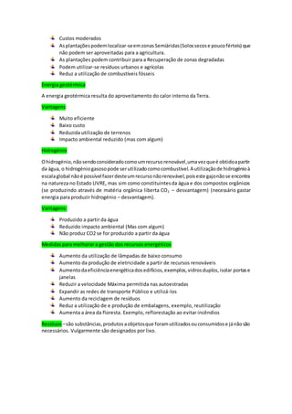 Custos moderados
Asplantaçõespodemlocalizar-seemzonasSemiáridas(Solossecose poucoférteis) que
não podem ser aproveitadas para a agricultura.
As plantações podem contribuir para a Recuperação de zonas degradadas
Podem utilizar-se resíduos urbanos e agrícolas
Reduz a utilização de combustíveis fósseis
Energia geotérmica
A energia geotérmica resulta do aproveitamento do calor interno da Terra.
Vantagens:
Muito eficiente
Baixo custo
Reduzida utilização de terrenos
Impacto ambiental reduzido (mas com algum)
Hidrogénio
Ohidrogénio,nãosendoconsideradocomoumrecursorenovável,umavezqueé obtidoapartir
da água, o hidrogéniogasosopode serutilizadocomocombustível.A utilizaçãode hidrogénioà
escalaglobal nãoé possívelfazerdesteumrecursonãorenovável,poiseste gajonãose encontra
na natureza no Estado LIVRE, mas sim como constituintesda água e dos compostos orgânicos
(se produzindo através de matéria orgânica liberta CO2 – desvantagem) (necessário gastar
energia para produzir hidrogénio – desvantagem).
Vantagens:
Produzido a partir da água
Reduzido impacto ambiental (Mas com algum)
Não produz CO2 se for produzido a partir da água
Medidas para melhorar a gestão dos recursos energéticos
Aumento da utilização de lâmpadas de baixo consumo
Aumento da produção de eletricidade a partir de recursos renováveis
Aumentodaeficiênciaenergéticadosedifícios,exemplos,vidrosduplos,isolar portase
janelas
Reduzir a velocidade Máxima permitida nas autoestradas
Expandir as redes de transporte Público e utilizá-los
Aumento da reciclagem de resíduos
Reduz a utilização de e produção de embalagens, exemplo, reutilização
Aumenta a área da floresta. Exemplo, reflorestação ao evitar incêndios
Resíduos –são substâncias,produtosaobjetosque foramutilizadosouconsumidose jánãosão
necessários. Vulgarmente são designados por lixo.
 