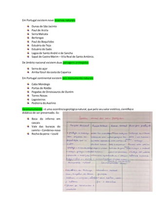 Em Portugal existem nove reservas naturais:
Dunas de São Jacinto
Paul de Arzila
Serra Malcata
Berlengas
Paul do Boquilobo
Estuário do Tejo
Estuário do Sado
Lagoa de Santo André e de Sancha
Sapal de Castro Marim – Vila Real de Santo António.
De âmbito nacional existem duas paisagens protegidas:
Serra do açor
Arriba fóssil da costa da Caparica
Em Portugal continental existem seis monumento naturais:
Cabo Mondego
Portas de Ródão
Pegadas de Dinossauros de Ourém
Torres Novas
Lagosteiros
Pedreira do Avelino
Geomunumento –é uma ocorrênciageológicanatural,que pelo seuvalor estético,científicoe
didático de ser preservado. Ex:
Boca do inferno em
cascais
Vale das buracas do
camilo– Condeixa-nova
Rocha da pena – Loulé
 