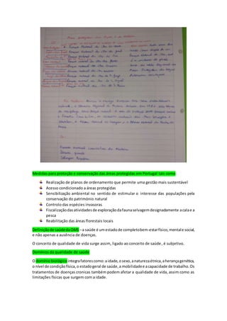 Medidas para proteção e conservação das áreas protegidas em Portugal tais como:
Realização de planos de ordenamento que permite uma gestão mais sustentável
Acesso condicionado a áreas protegidas
Sensibilização ambiental no sentido de estimular o interesse das populações pela
conservação do património natural
Controlo das espécies invasoras
Fiscalizaçãodasatividadesde exploraçãodafaunaselvagemdesignadamente acalae a
pesca
Reabilitação das áreas florestais locais
Definiçãode saúdedaOMS –a saúde é umestadode completobem-estarfísico,mentale social,
e não apenas a ausência de doenças.
O conceito de qualidade de vida surge assim, ligado ao conceito de saúde, é subjetivo.
Domínios da qualidade de saúde
Odomíniobiológico integrafatorescomo: aidade,osexo,anaturezaétnica,aherançagenética,
o nível de condiçãofísica,o estadogeral de saúde,a mobilidadee acapacidade de trabalho.Os
tratamentos de doenças cronicas também podem afetar a qualidade de vida, assim como as
limitações físicas que surgem com a idade.
 