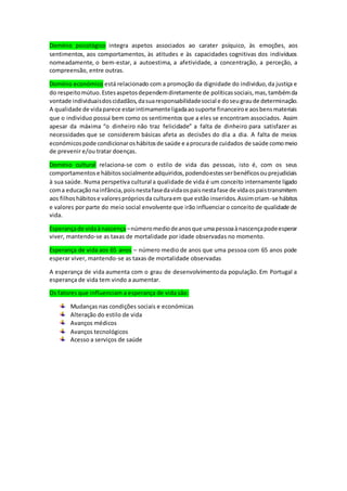 Domínio psicológico integra aspetos associados ao carater psíquico, às emoções, aos
sentimentos, aos comportamentos, às atitudes e às capacidades cognitivas dos indivíduos
nomeadamente, o bem-estar, a autoestima, a afetividade, a concentração, a perceção, a
compreensão, entre outras.
Domínio económico está relacionado com a promoção da dignidade do individuo,da justiça e
do respeitomútuo.Estesaspetosdependemdiretamente de políticas sociais,mas,tambémda
vontade individuaisdoscidadãos,dasuaresponsabilidadesocial e doseugraude determinação.
A qualidade de vidaparece estarintimamenteligadaaosuporte financeiroe aosbensmateriais
que o individuo possui bem como os sentimentos que a eles se encontram associados. Assim
apesar da máxima “o dinheiro não traz felicidade” a falta de dinheiro para satisfazer as
necessidades que se considerem básicas afeta as decisões do dia a dia. A falta de meios
económicospode condicionaroshábitosde saúde e aprocurade cuidados de saúde comomeio
de prevenir e/ou tratar doenças.
Domínio cultural relaciona-se com o estilo de vida das pessoas, isto é, com os seus
comportamentose hábitossocialmenteadquiridos,podendoestesserbenéficosouprejudiciais
à sua saúde. Numa perspetiva cultural a qualidade de vida é um conceito internamente ligado
coma educaçãonainfância,poisnestafasedavidaospaisnestafase de vidaospaistransmitem
aos filhoshábitose valoresprópriosda culturaem que estão inseridos.Assimcriam-se hábitos
e valores por parte do meio social envolvente que irão influenciar o conceito de qualidade de
vida.
Esperançade vidaànascença –númeromediodeanosque umapessoaànascençapodeesperar
viver, mantendo-se as taxas de mortalidade por idade observadas no momento.
Esperança de vida aos 65 anos – número medio de anos que uma pessoa com 65 anos pode
esperar viver, mantendo-se as taxas de mortalidade observadas
A esperança de vida aumenta com o grau de desenvolvimentoda população. Em Portugal a
esperança de vida tem vindo a aumentar.
Os fatores que influenciam a esperança de vida são:
Mudanças nas condições sociais e económicas
Alteração do estilo de vida
Avanços médicos
Avanços tecnológicos
Acesso a serviços de saúde
 