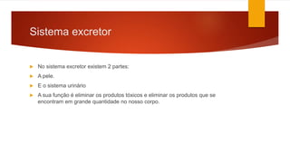 Sistema excretor
 No sistema excretor existem 2 partes:
 A pele.
 E o sistema urinário
 A sua função é eliminar os produtos tóxicos e eliminar os produtos que se
encontram em grande quantidade no nosso corpo.
 