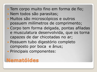    Tem corpo muito fino em forma de fio;
   Nem todos são parasitas;
   Muitos são microscópicos e outros
    possuem milímetros de comprimento;
   Corpo tem forma delgada, pontas afiladas
    e musculatura desenvolvida, que os torna
    capazes de dar chicotadas no ar;
   Possuem tubo digestório completo
    composto por boca e ânus;
   Principais componentes:

Nematóides
 
