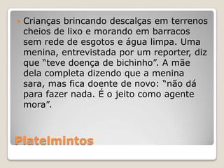   Crianças brincando descalças em terrenos
    cheios de lixo e morando em barracos
    sem rede de esgotos e água limpa. Uma
    menina, entrevistada por um reporter, diz
    que “teve doença de bichinho”. A mãe
    dela completa dizendo que a menina
    sara, mas fica doente de novo: “não dá
    para fazer nada. É o jeito como agente
    mora”.



Platelmintos
 