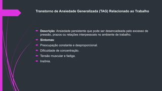 Transtorno de Ansiedade Generalizada (TAG) Relacionado ao Trabalho
 Descrição: Ansiedade persistente que pode ser desencadeada pelo excesso de
pressão, prazos ou relações interpessoais no ambiente de trabalho.
 Sintomas:
 Preocupação constante e desproporcional.
 Dificuldade de concentração.
 Tensão muscular e fadiga.
 Insônia.
 
