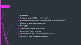  Tratamento:
 Terapia psicológica (TCC é a mais eficaz).
 Medicamentos ansiolíticos ou antidepressivos, quando necessário.
 Técnicas de respiração e relaxamento.
 Prevenção:
 Organização do tempo e das tarefas.
 Comunicação clara e assertiva.
 Prática de mindfulness e exercícios físicos regulares.
 Redução da carga de trabalho excessiva.
 