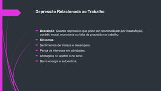 Depressão Relacionada ao Trabalho
 Descrição: Quadro depressivo que pode ser desencadeado por insatisfação,
assédio moral, monotonia ou falta de propósito no trabalho.
 Sintomas:
 Sentimentos de tristeza e desamparo.
 Perda de interesse em atividades.
 Alterações no apetite e no sono.
 Baixa energia e autoestima.
 