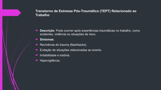 Transtorno de Estresse Pós-Traumático (TEPT) Relacionado ao
Trabalho
 Descrição: Pode ocorrer após experiências traumáticas no trabalho, como
acidentes, violência ou situações de risco.
 Sintomas:
 Revivência do trauma (flashbacks).
 Evitação de situações relacionadas ao evento.
 Irritabilidade e insônia.
 Hipervigilância.
 