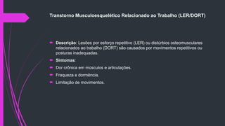 Transtorno Musculoesquelético Relacionado ao Trabalho (LER/DORT)
 Descrição: Lesões por esforço repetitivo (LER) ou distúrbios osteomusculares
relacionados ao trabalho (DORT) são causados por movimentos repetitivos ou
posturas inadequadas.
 Sintomas:
 Dor crônica em músculos e articulações.
 Fraqueza e dormência.
 Limitação de movimentos.
 