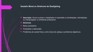 Assédio Moral ou Síndrome de Gaslighting
 Descrição: Ocorre quando o trabalhador é submetido a humilhações, intimidações
ou manipulações no ambiente profissional.
 Sintomas:
 Baixa autoestima.
 Ansiedade e depressão.
 Problemas de saúde física, como dores de cabeça e problemas digestivos.
 