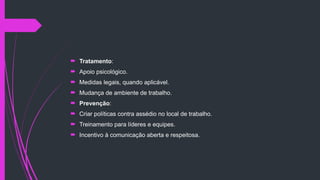  Tratamento:
 Apoio psicológico.
 Medidas legais, quando aplicável.
 Mudança de ambiente de trabalho.
 Prevenção:
 Criar políticas contra assédio no local de trabalho.
 Treinamento para líderes e equipes.
 Incentivo à comunicação aberta e respeitosa.
 