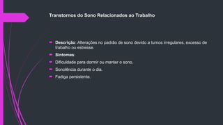Transtornos do Sono Relacionados ao Trabalho
 Descrição: Alterações no padrão de sono devido a turnos irregulares, excesso de
trabalho ou estresse.
 Sintomas:
 Dificuldade para dormir ou manter o sono.
 Sonolência durante o dia.
 Fadiga persistente.
 