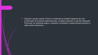  Garantir a saúde mental e física no ambiente de trabalho depende de uma
combinação de políticas organizacionais, cuidados pessoais e suporte adequado.
Promover um ambiente seguro, saudável e acolhedor é essencial para prevenir e
tratar esses transtornos.
 