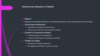 Dinâmica das Relações no Trabalho
 Objetivo:
 Explorar as interações humanas no ambiente profissional e como gerenciá-las de forma eficaz.
 Comunicação interpessoal:
 Importância da empatia e da escuta ativa.
 Técnicas para melhorar a comunicação no trabalho.
 Conflitos no ambiente de trabalho:
 Principais causas e como resolvê-los.
 O papel da enfermagem na mediação de conflitos.
 Trabalho em equipe:
 Benefícios do trabalho colaborativo.
 Estratégias para fortalecer o espírito de equipe.
 