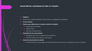 Saúde Mental e Qualidade de Vida no Trabalho
 Objetivo:
 Promover a saúde mental e o bem-estar no ambiente de trabalho.
 O que ensinar:
 Fatores que influenciam a saúde mental no trabalho:
 Sobrecarga de trabalho.
 Assédio moral.
 Falta de reconhecimento.
 Importância do autocuidado:
 Estratégias para evitar o esgotamento profissional.
 Práticas simples para melhorar o bem-estar.
 Ações de promoção da saúde:
 Intervenções que a enfermagem pode implementar para melhorar a qualidade de vida no trabalho.
 