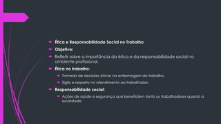  Ética e Responsabilidade Social no Trabalho
 Objetivo:
 Refletir sobre a importância da ética e da responsabilidade social no
ambiente profissional.
 Ética no trabalho:
 Tomada de decisões éticas na enfermagem do trabalho.
 Sigilo e respeito no atendimento ao trabalhador.
 Responsabilidade social:
 Ações de saúde e segurança que beneficiem tanto os trabalhadores quanto a
sociedade.
 