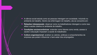  A ciência social estuda como as pessoas interagem em sociedade, incluindo no
ambiente de trabalho. Dentro da enfermagem do trabalho, ela se concentra em:
 Relações interpessoais: observar como os trabalhadores interagem e como isso
afeta a saúde coletiva no ambiente de trabalho.
 Condições socioeconômicas: entender como fatores como renda, acesso à
saúde e educação impactam a saúde do trabalhador.
 Cultura organizacional: analisar os valores, práticas e comportamentos da
empresa que podem influenciar o bem-estar dos empregados.
 
