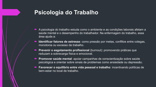 Psicologia do Trabalho
 A psicologia do trabalho estuda como o ambiente e as condições laborais afetam a
saúde mental e o desempenho do trabalhador. Na enfermagem do trabalho, essa
área ajuda a:
 Identificar fatores de estresse: como pressão por metas, conflitos entre colegas,
monotonia ou excesso de trabalho.
 Prevenir o esgotamento profissional (burnout): promovendo práticas que
reduzam a sobrecarga física e emocional.
 Promover saúde mental: apoiar campanhas de conscientização sobre saúde
psicológica e orientar sobre sinais de problemas como ansiedade ou depressão.
 Favorecer o equilíbrio entre vida pessoal e trabalho: incentivando políticas de
bem-estar no local de trabalho.
 