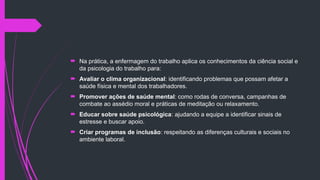  Na prática, a enfermagem do trabalho aplica os conhecimentos da ciência social e
da psicologia do trabalho para:
 Avaliar o clima organizacional: identificando problemas que possam afetar a
saúde física e mental dos trabalhadores.
 Promover ações de saúde mental: como rodas de conversa, campanhas de
combate ao assédio moral e práticas de meditação ou relaxamento.
 Educar sobre saúde psicológica: ajudando a equipe a identificar sinais de
estresse e buscar apoio.
 Criar programas de inclusão: respeitando as diferenças culturais e sociais no
ambiente laboral.
 