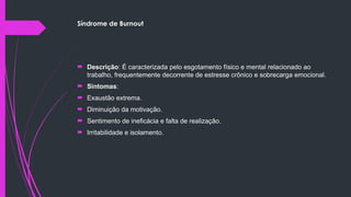 Síndrome de Burnout
 Descrição: É caracterizada pelo esgotamento físico e mental relacionado ao
trabalho, frequentemente decorrente de estresse crônico e sobrecarga emocional.
 Sintomas:
 Exaustão extrema.
 Diminuição da motivação.
 Sentimento de ineficácia e falta de realização.
 Irritabilidade e isolamento.
 