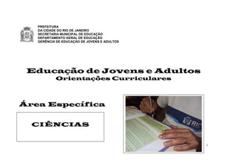 1
Educação de Jovens e Adultos
Orientações Curriculares
Área Específica
PREFEITURA
DA CIDADE DO RIO DE JANEIRO
SECRETARIA MUNICIPAL DE EDUCAÇÃO
DEPARTAMENTO GERAL DE EDUCAÇÃO
GERÊNCIA DE EDUCAÇÃO DE JOVENS E ADULTOS
CIÊNCIAS
 