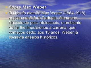 • Sobre Max WeberSobre Max Weber
• O filósofo alemão Max Weber (1864-1918)O filósofo alemão Max Weber (1864-1918)
nasceu em Erfurt, Turíngia, Alemanha.nasceu em Erfurt, Turíngia, Alemanha.
Nascido de pais intelectuais, o ambienteNascido de pais intelectuais, o ambiente
do lar lhe impulsionou a carreira, quedo lar lhe impulsionou a carreira, que
começou cedo: aos 13 anos, Weber jácomeçou cedo: aos 13 anos, Weber já
escrevia ensaios históricos.escrevia ensaios históricos.
 