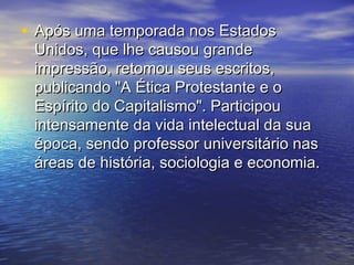 • Após uma temporada nos EstadosApós uma temporada nos Estados
Unidos, que lhe causou grandeUnidos, que lhe causou grande
impressão, retomou seus escritos,impressão, retomou seus escritos,
publicando "A Ética Protestante e opublicando "A Ética Protestante e o
Espírito do Capitalismo". ParticipouEspírito do Capitalismo". Participou
intensamente da vida intelectual da suaintensamente da vida intelectual da sua
época, sendo professor universitário nasépoca, sendo professor universitário nas
áreas de história, sociologia e economia.áreas de história, sociologia e economia.
 