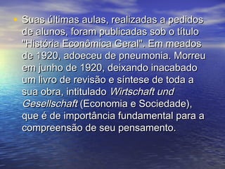 • Suas últimas aulas, realizadas a pedidosSuas últimas aulas, realizadas a pedidos
de alunos, foram publicadas sob o títulode alunos, foram publicadas sob o título
"História Econômica Geral". Em meados"História Econômica Geral". Em meados
de 1920, adoeceu de pneumonia. Morreude 1920, adoeceu de pneumonia. Morreu
em junho de 1920, deixando inacabadoem junho de 1920, deixando inacabado
um livro de revisão e síntese de toda aum livro de revisão e síntese de toda a
sua obra, intituladosua obra, intitulado Wirtschaft undWirtschaft und
GesellschaftGesellschaft (Economia e Sociedade),(Economia e Sociedade),
que é de importância fundamental para aque é de importância fundamental para a
compreensão de seu pensamento.compreensão de seu pensamento.
 