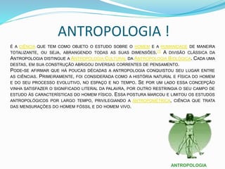 ANTROPOLOGIA !
É A CIÊNCIA QUE TEM COMO OBJETO O ESTUDO SOBRE O HOMEM E A HUMANIDADE DE MANEIRA
TOTALIZANTE, OU SEJA, ABRANGENDO TODAS AS SUAS DIMENSÕES.[1] A DIVISÃO CLÁSSICA DA
ANTROPOLOGIA DISTINGUE A ANTROPOLOGIA CULTURAL DA ANTROPOLOGIA BIOLÓGICA. CADA UMA
DESTAS, EM SUA CONSTRUÇÃO ABRIGOU DIVERSAS CORRENTES DE PENSAMENTO.
PODE-SE AFIRMAR QUE HÁ POUCAS DÉCADAS A ANTROPOLOGIA CONQUISTOU SEU LUGAR ENTRE
AS CIÊNCIAS. PRIMEIRAMENTE, FOI CONSIDERADA COMO A HISTÓRIA NATURAL E FÍSICA DO HOMEM
E DO SEU PROCESSO EVOLUTIVO, NO ESPAÇO E NO TEMPO. SE POR UM LADO ESSA CONCEPÇÃO
VINHA SATISFAZER O SIGNIFICADO LITERAL DA PALAVRA, POR OUTRO RESTRINGIA O SEU CAMPO DE
ESTUDO ÀS CARACTERÍSTICAS DO HOMEM FÍSICO. ESSA POSTURA MARCOU E LIMITOU OS ESTUDOS
ANTROPOLÓGICOS POR LARGO TEMPO, PRIVILEGIANDO A ANTROPOMÉTRICA, CIÊNCIA QUE TRATA
DAS MENSURAÇÕES DO HOMEM FÓSSIL E DO HOMEM VIVO.
ANTROPOLOGIA
 