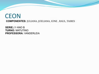 CEON
COMPONENTES: JULIANA, JOELIANA, IONE , RAUL, TAIRES
SERIE;:1º ANO B
TURNO: MATUTINO
PROFESSORA: VANDERLEIA
 
