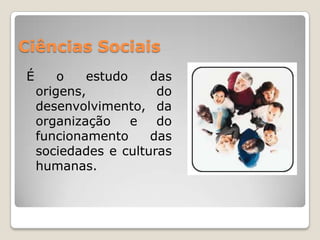 Ciências SociaisÉ o estudo das origens, do desenvolvimento, da organização e do funcionamento das sociedades e culturas humanas.