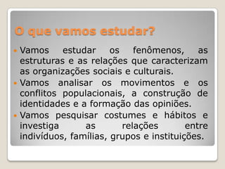 O que vamos estudar?Vamos estudar os fenômenos, as estruturas e as relações que caracterizam as organizações sociais e culturais.Vamos analisar os movimentos e os conflitos populacionais, a construção de identidades e a formação das opiniões. Vamos pesquisar costumes e hábitos e investiga as relações entre indivíduos, famílias, grupos e instituições.